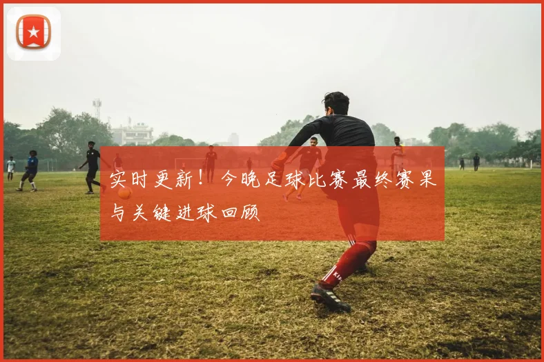 实时更新！今晚足球比赛最终赛果与关键进球回顾