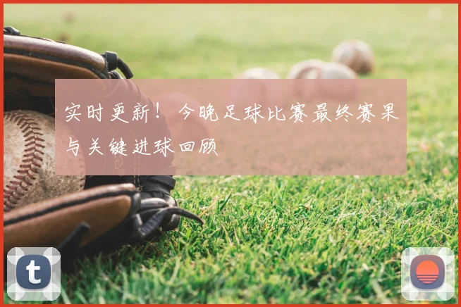 实时更新!今晚足球比赛最终赛果与关键进球回顾