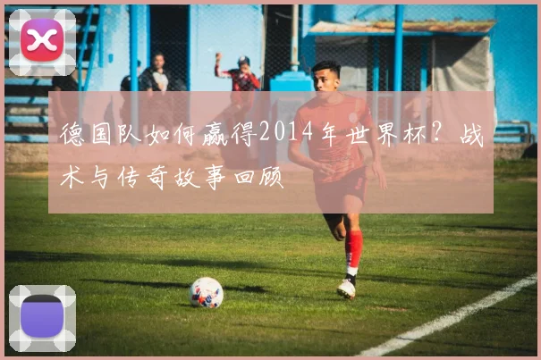 德国队如何赢得2014年世界杯？战术与传奇故事回顾